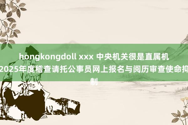 hongkongdoll xxx 中央机关很是直属机构2025年度稽查请托公事员网上报名与阅历审查使命抑制