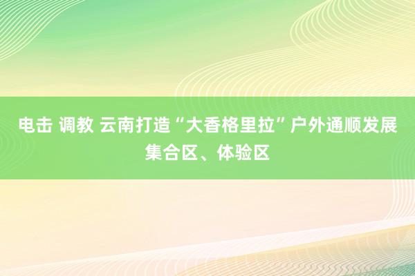 电击 调教 云南打造“大香格里拉”户外通顺发展集合区、体验区