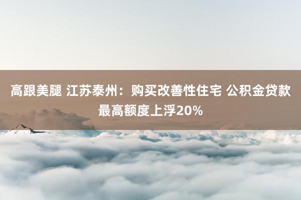 高跟美腿 江苏泰州：购买改善性住宅 公积金贷款最高额度上浮20%