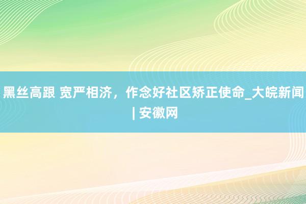 黑丝高跟 宽严相济，作念好社区矫正使命_大皖新闻 | 安徽网