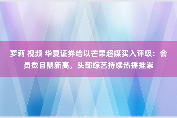 萝莉 视频 华夏证券给以芒果超媒买入评级：会员数目鼎新高，头部综艺持续热播推崇