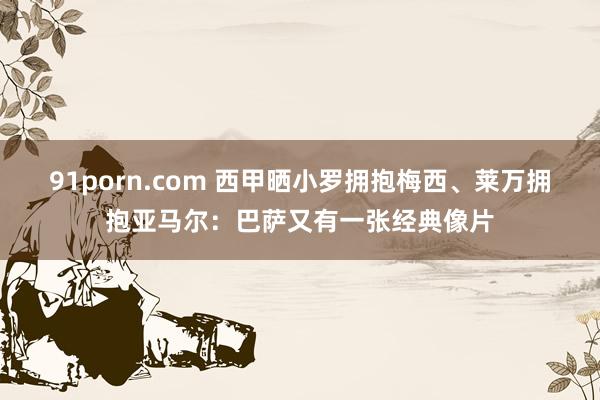 91porn.com 西甲晒小罗拥抱梅西、莱万拥抱亚马尔：巴萨又有一张经典像片