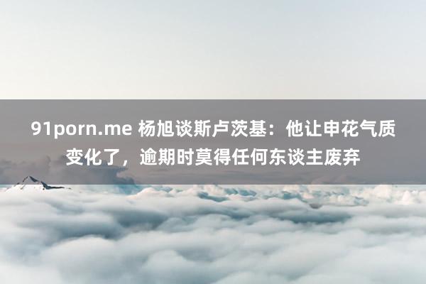 91porn.me 杨旭谈斯卢茨基：他让申花气质变化了，逾期时莫得任何东谈主废弃