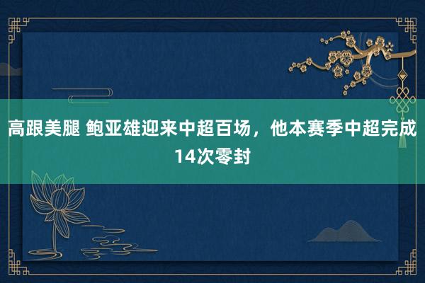 高跟美腿 鲍亚雄迎来中超百场，他本赛季中超完成14次零封