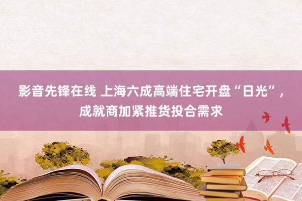 影音先锋在线 上海六成高端住宅开盘“日光”，成就商加紧推货投合需求