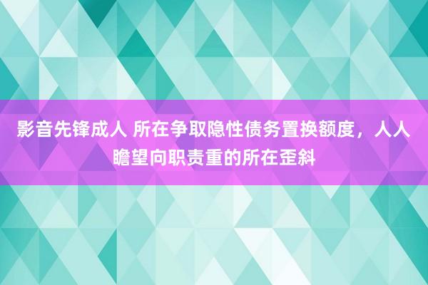 影音先锋成人 所在争取隐性债务置换额度，人人瞻望向职责重的所在歪斜