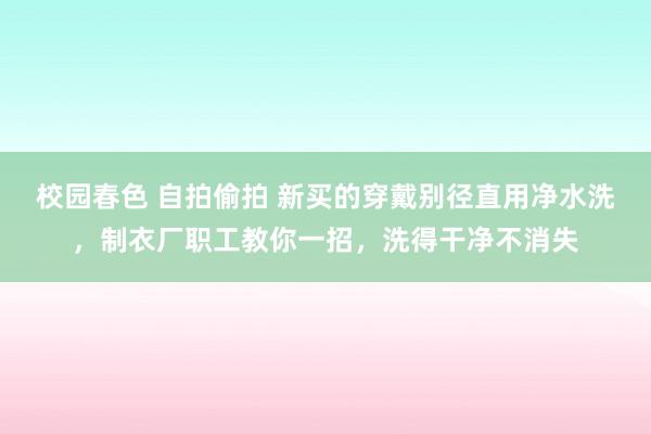 校园春色 自拍偷拍 新买的穿戴别径直用净水洗，制衣厂职工教你一招，洗得干净不消失