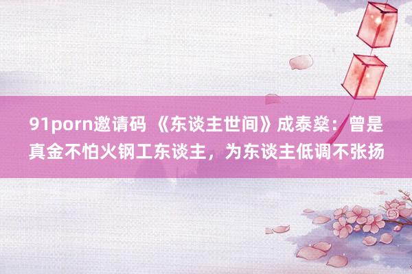 91porn邀请码 《东谈主世间》成泰燊：曾是真金不怕火钢工东谈主，为东谈主低调不张扬