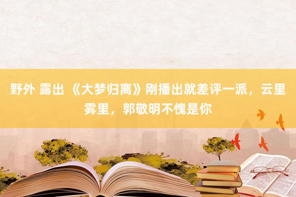 野外 露出 《大梦归离》刚播出就差评一派，云里雾里，郭敬明不愧是你