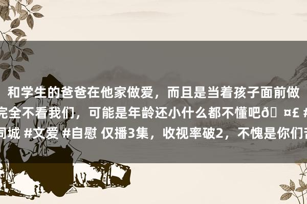 和学生的爸爸在他家做爱，而且是当着孩子面前做爱，太刺激了，孩子完全不看我们，可能是年龄还小什么都不懂吧🤣 #同城 #文爱 #自慰 仅播3集，收视率破2，不愧是你们苦苦盼了1年的蒋欣黑马剧