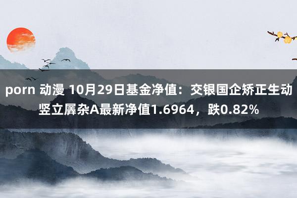 porn 动漫 10月29日基金净值：交银国企矫正生动竖立羼杂A最新净值1.6964，跌0.82%