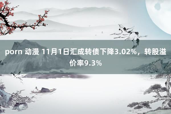 porn 动漫 11月1日汇成转债下降3.02%，转股溢价率9.3%