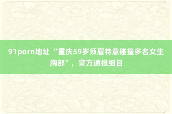 91porn地址 “重庆59岁须眉特意碰撞多名女生胸部”，警方通报细目