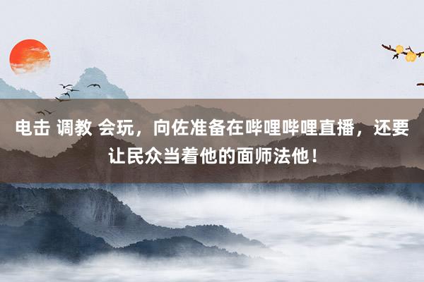 电击 调教 会玩，向佐准备在哔哩哔哩直播，还要让民众当着他的面师法他！