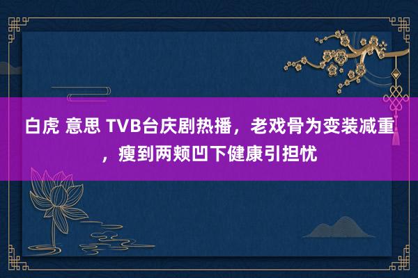 白虎 意思 TVB台庆剧热播，老戏骨为变装减重，瘦到两颊凹下健康引担忧