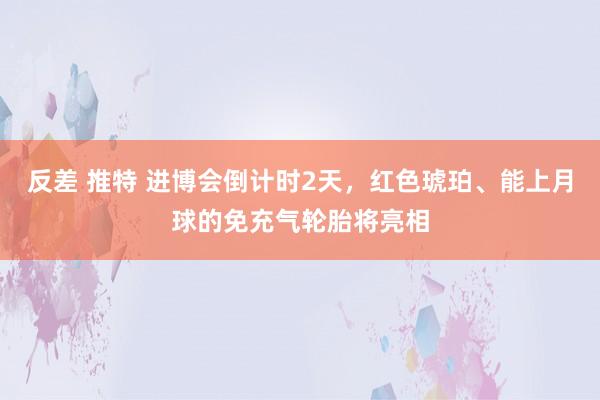 反差 推特 进博会倒计时2天，红色琥珀、能上月球的免充气轮胎将亮相