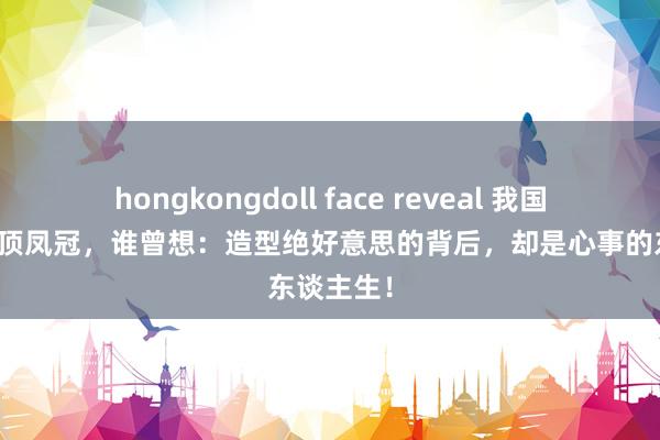 hongkongdoll face reveal 我国仅存的四顶凤冠，谁曾想：造型绝好意思的背后，却是心事的东谈主生！