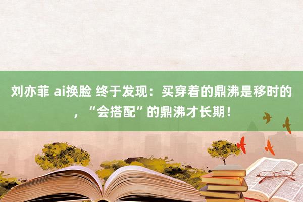 刘亦菲 ai换脸 终于发现：买穿着的鼎沸是移时的，“会搭配”的鼎沸才长期！