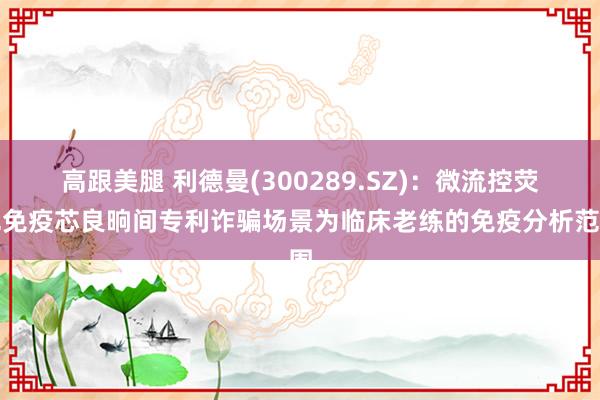 高跟美腿 利德曼(300289.SZ)：微流控荧光免疫芯良晌间专利诈骗场景为临床老练的免疫分析范围