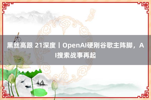 黑丝高跟 21深度丨OpenAI硬刚谷歌主阵脚，AI搜索战事再起