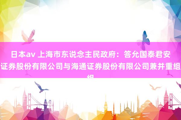 日本av 上海市东说念主民政府：答允国泰君安证券股份有限公司与海通证券股份有限公司兼并重组