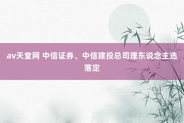 av天堂网 中信证券、中信建投总司理东说念主选落定