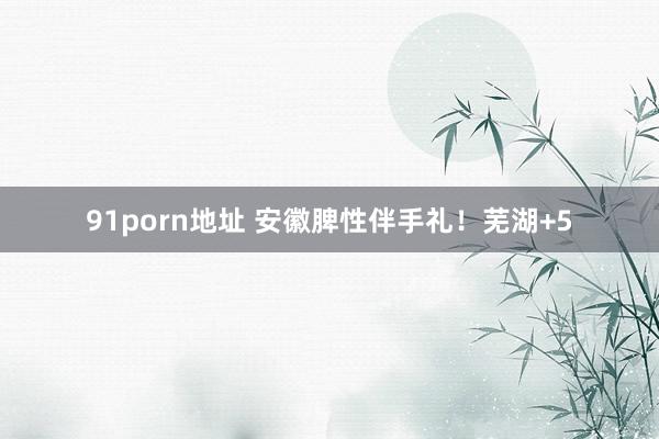 91porn地址 安徽脾性伴手礼！芜湖+5