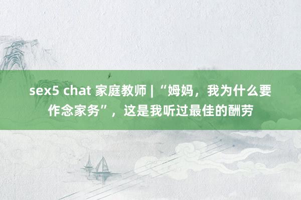 sex5 chat 家庭教师 | “姆妈，我为什么要作念家务”，这是我听过最佳的酬劳