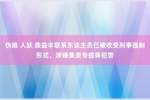 伪娘 人妖 鼎益丰联系东谈主员已被收受刑事强制形式，涉嫌集资专揽等犯警