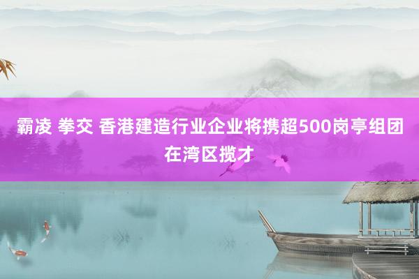 霸凌 拳交 香港建造行业企业将携超500岗亭组团在湾区揽才