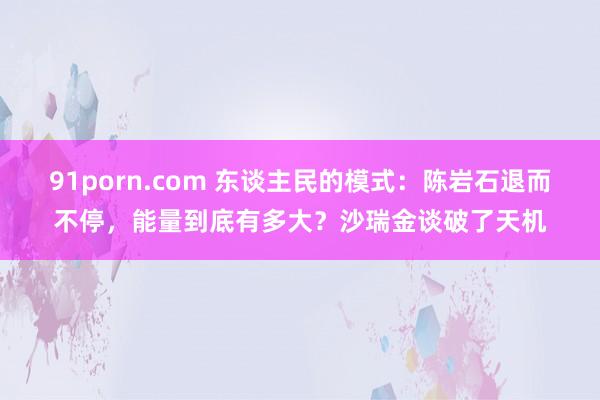 91porn.com 东谈主民的模式：陈岩石退而不停，能量到底有多大？沙瑞金谈破了天机