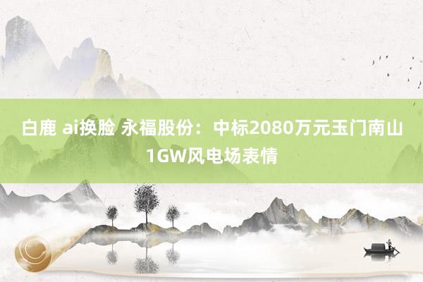 白鹿 ai换脸 永福股份：中标2080万元玉门南山1GW风电场表情