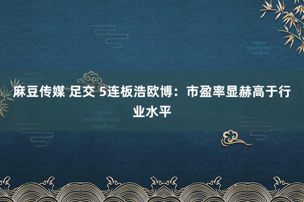 麻豆传媒 足交 5连板浩欧博：市盈率显赫高于行业水平