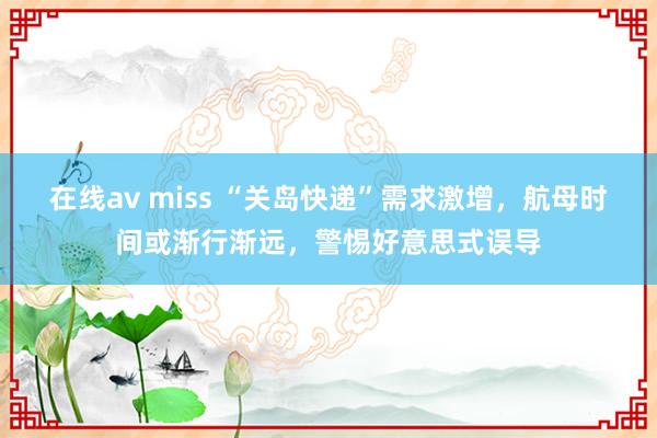 在线av miss “关岛快递”需求激增，航母时间或渐行渐远，警惕好意思式误导