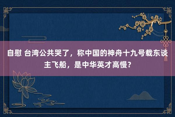 自慰 台湾公共哭了，称中国的神舟十九号载东谈主飞船，是中华英才高慢？