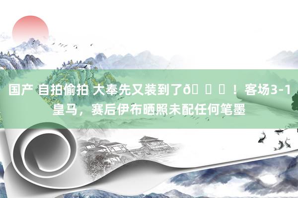 国产 自拍偷拍 大奉先又装到了😎！客场3-1皇马，赛后伊布晒照未配任何笔墨