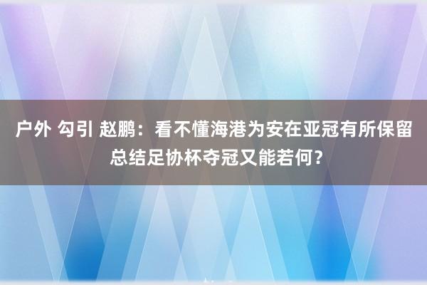 户外 勾引 赵鹏：看不懂海港为安在亚冠有所保留 总结足协杯夺冠又能若何？