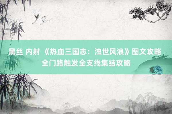 黑丝 内射 《热血三国志：浊世风浪》图文攻略 全门路触发全支线集结攻略