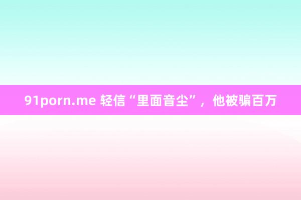 91porn.me 轻信“里面音尘”，他被骗百万