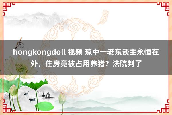 hongkongdoll 视频 琼中一老东谈主永恒在外，住房竟被占用养猪？法院判了