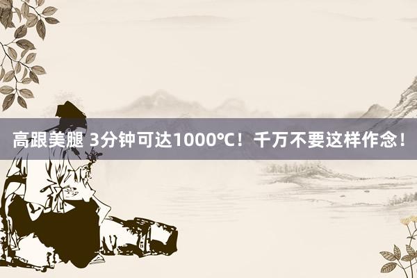 高跟美腿 3分钟可达1000℃！千万不要这样作念！