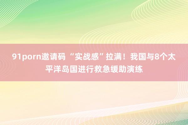 91porn邀请码 “实战感”拉满！我国与8个太平洋岛国进行救急缓助演练