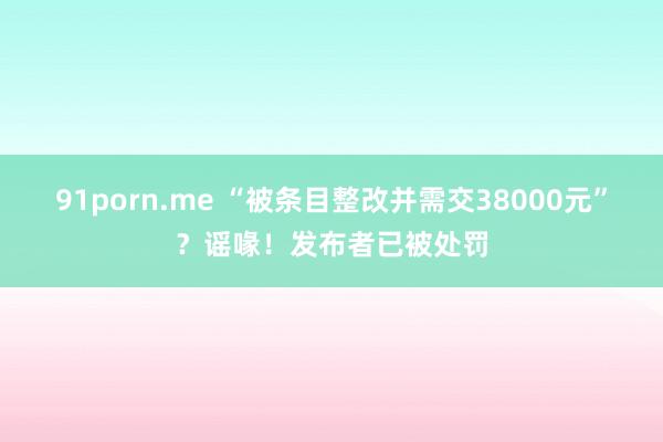 91porn.me “被条目整改并需交38000元”？谣喙！发布者已被处罚