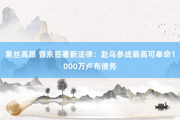 黑丝高跟 普京签署新法律：赴乌参战最高可奉命1000万卢布债务