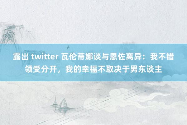 露出 twitter 瓦伦蒂娜谈与恩佐离异：我不错领受分开，我的幸福不取决于男东谈主