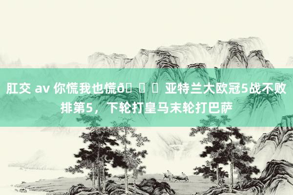 肛交 av 你慌我也慌👀亚特兰大欧冠5战不败排第5，下轮打皇马末轮打巴萨