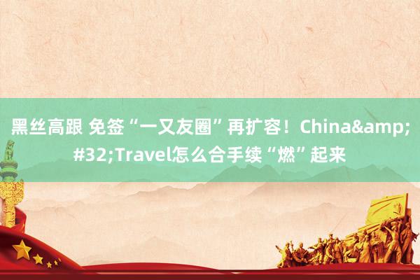 黑丝高跟 免签“一又友圈”再扩容！China&#32;Travel怎么合手续“燃”起来