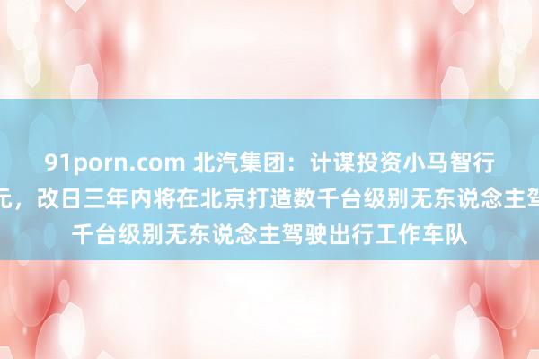 91porn.com 北汽集团：计谋投资小马智行 7035 万好意思元，改日三年内将在北京打造数千台级别无东说念主驾驶出行工作车队