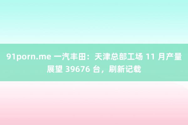 91porn.me 一汽丰田：天津总部工场 11 月产量展望 39676 台，刷新记载