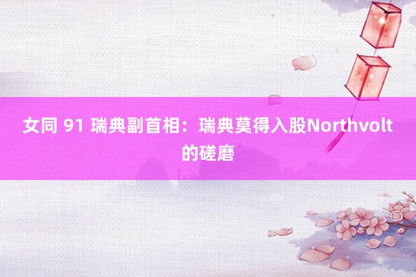 女同 91 瑞典副首相：瑞典莫得入股Northvolt的磋磨